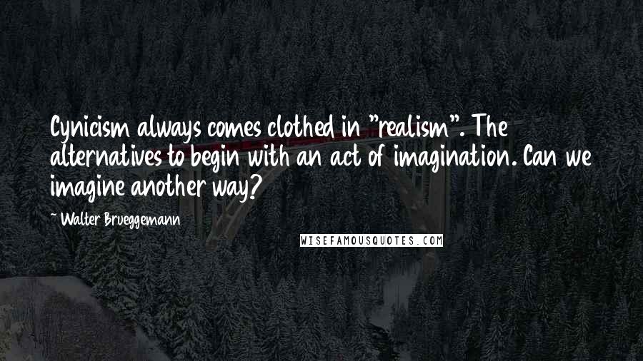 Walter Brueggemann quotes: Cynicism always comes clothed in "realism". The alternatives to begin with an act of imagination. Can we imagine another way?