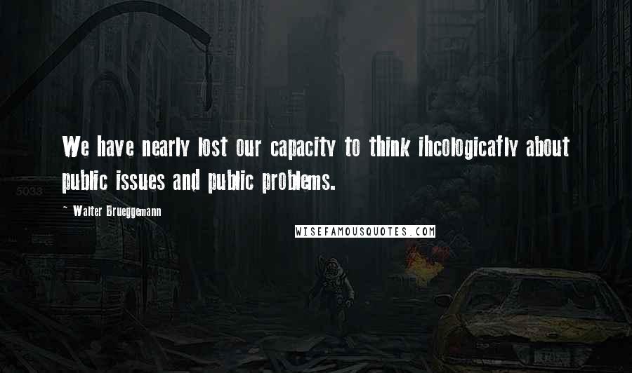 Walter Brueggemann quotes: We have nearly lost our capacity to think ihcologicafly about public issues and public problems.
