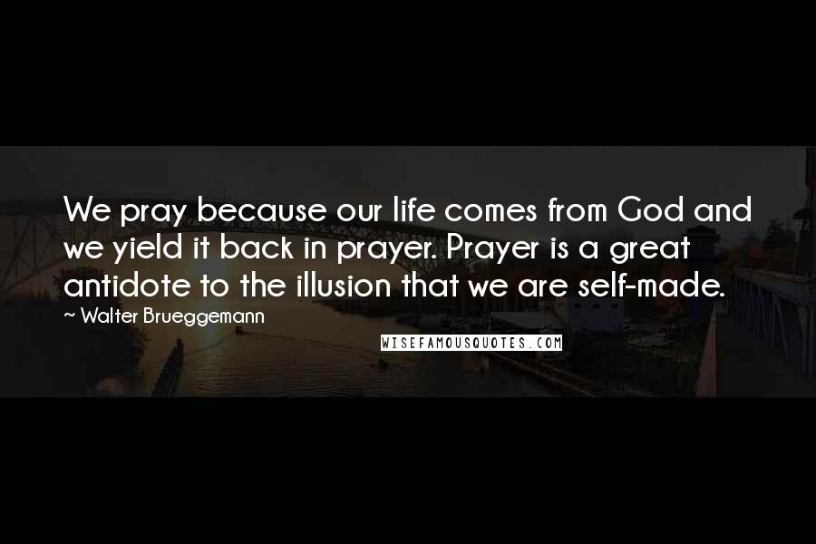 Walter Brueggemann quotes: We pray because our life comes from God and we yield it back in prayer. Prayer is a great antidote to the illusion that we are self-made.