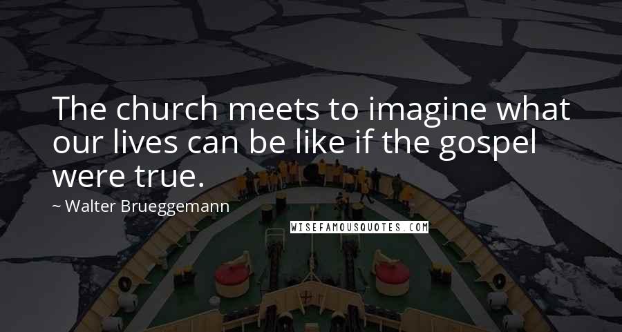 Walter Brueggemann quotes: The church meets to imagine what our lives can be like if the gospel were true.