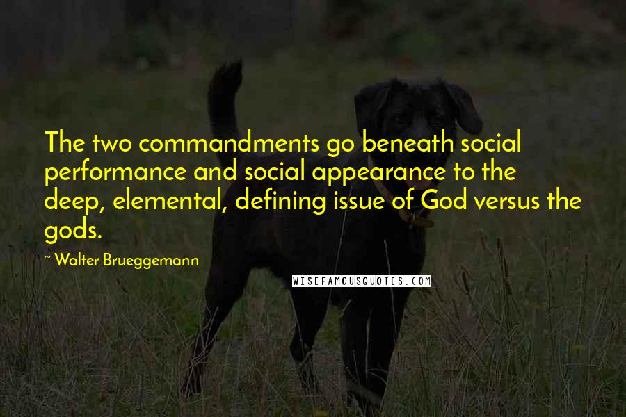 Walter Brueggemann quotes: The two commandments go beneath social performance and social appearance to the deep, elemental, defining issue of God versus the gods. Walter Brueggemann quotes: The two commandments go beneath social performance and social appearance to the deep, elemental, defining issue of God versus the gods.
