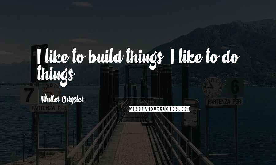 Walter Chrysler quotes: I like to build things. I like to do things.