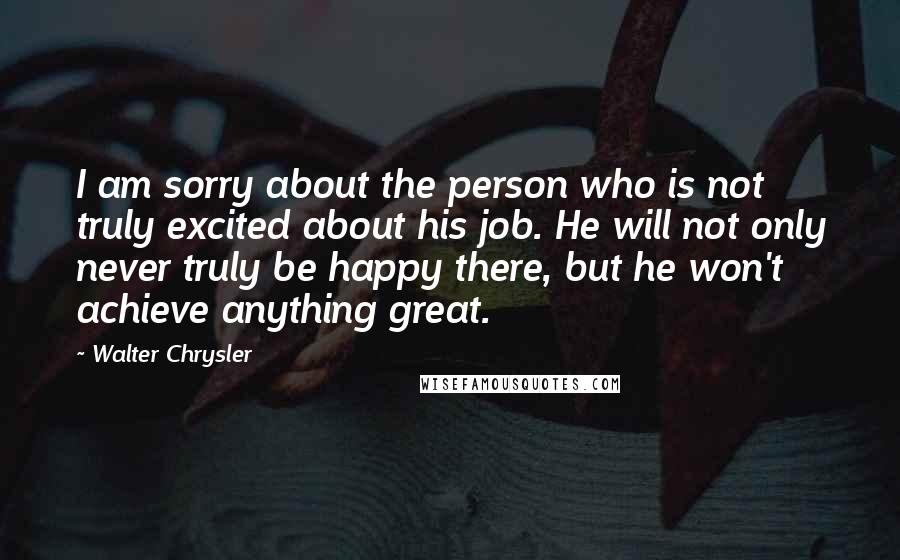 Walter Chrysler quotes: I am sorry about the person who is not truly excited about his job. He will not only never truly be happy there, but he won't achieve anything great.