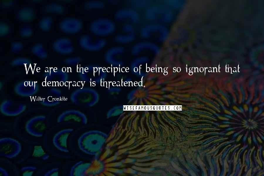 Walter Cronkite quotes: We are on the precipice of being so ignorant that our democracy is threatened.