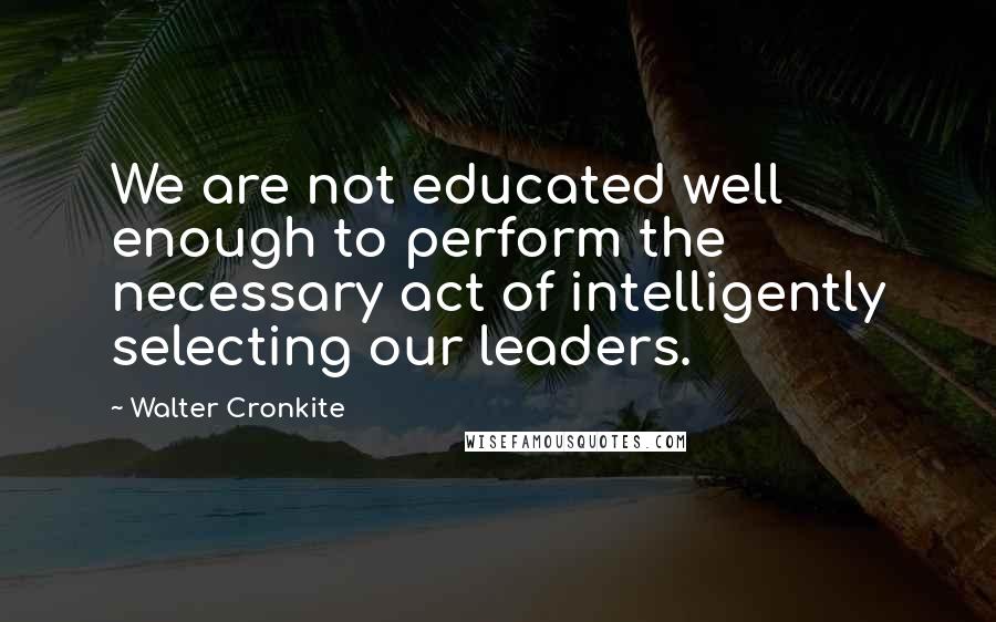 Walter Cronkite quotes: We are not educated well enough to perform the necessary act of intelligently selecting our leaders.