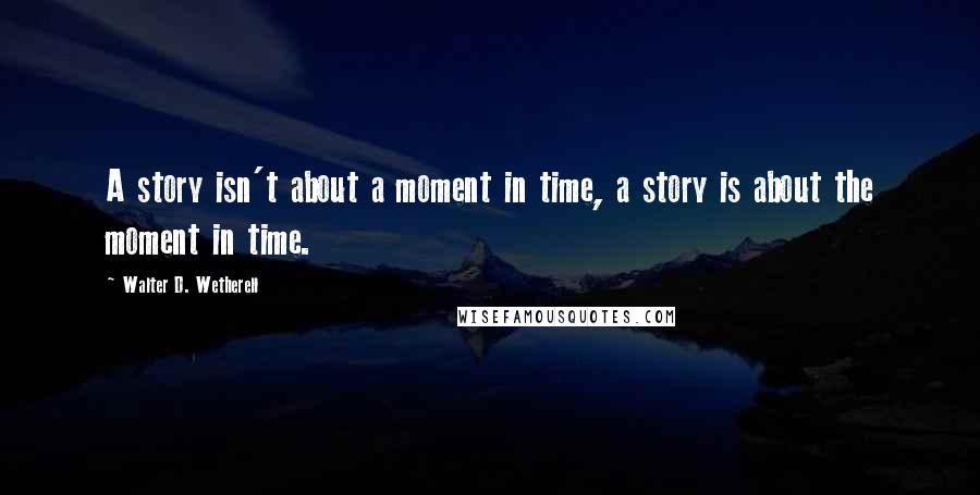 Walter D. Wetherell quotes: A story isn't about a moment in time, a story is about the moment in time.