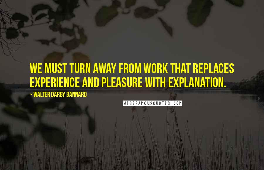 Walter Darby Bannard quotes: We must turn away from work that replaces experience and pleasure with explanation.