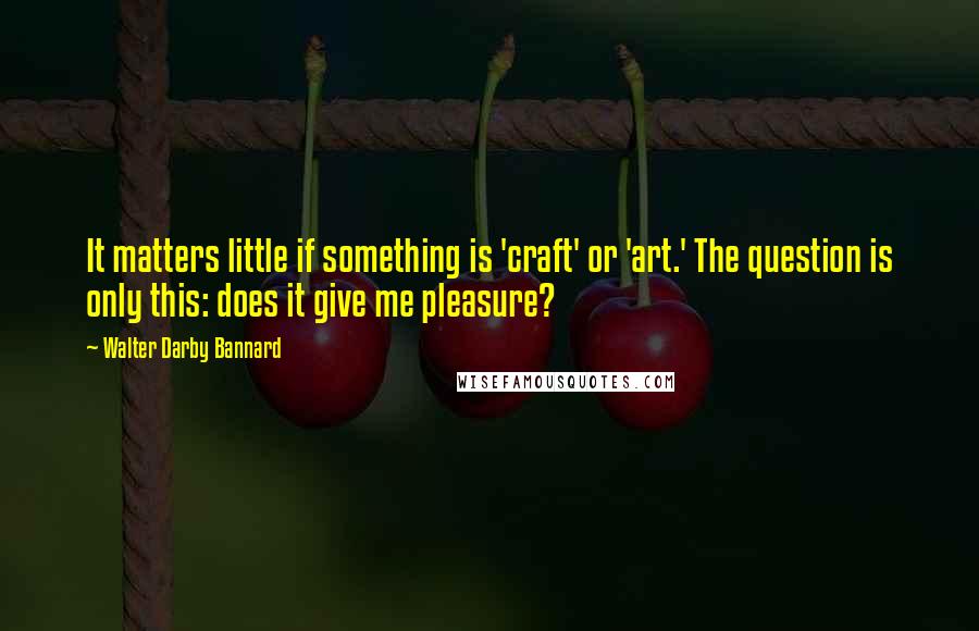 Walter Darby Bannard quotes: It matters little if something is 'craft' or 'art.' The question is only this: does it give me pleasure?