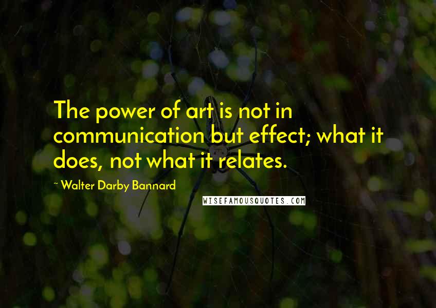 Walter Darby Bannard quotes: The power of art is not in communication but effect; what it does, not what it relates.