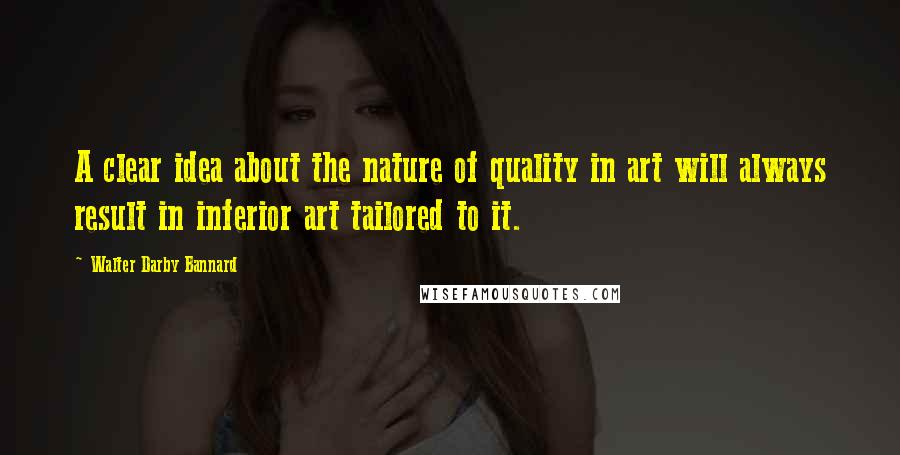Walter Darby Bannard quotes: A clear idea about the nature of quality in art will always result in inferior art tailored to it.