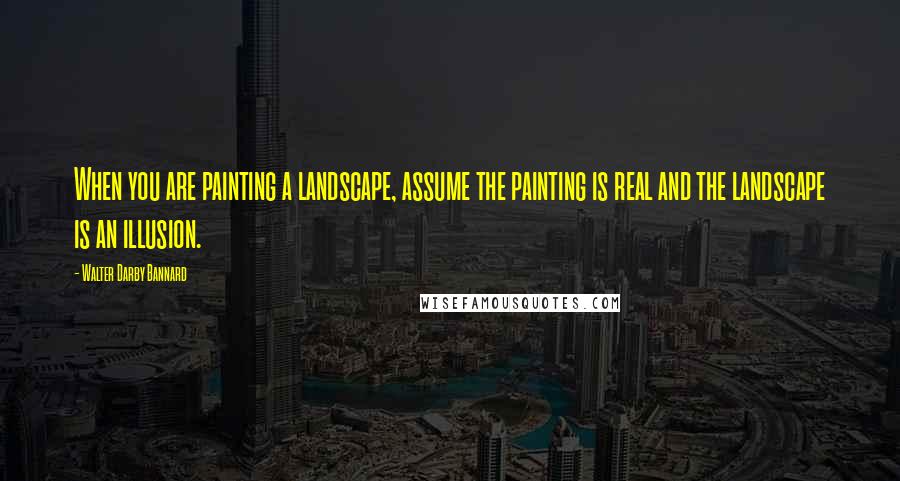 Walter Darby Bannard quotes: When you are painting a landscape, assume the painting is real and the landscape is an illusion.