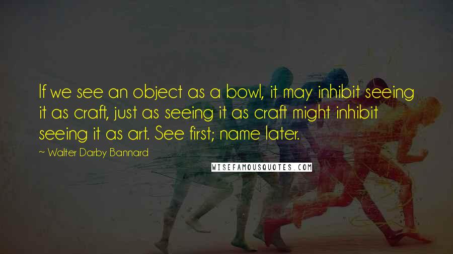 Walter Darby Bannard quotes: If we see an object as a bowl, it may inhibit seeing it as craft, just as seeing it as craft might inhibit seeing it as art. See first; name