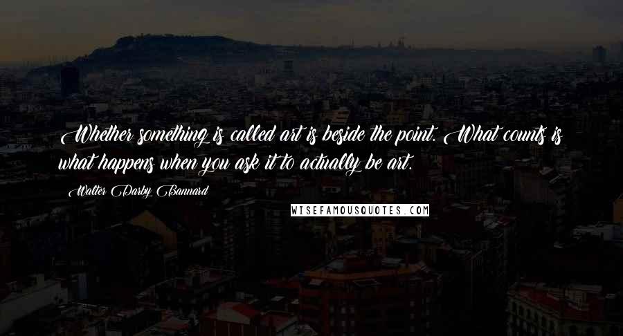 Walter Darby Bannard quotes: Whether something is called art is beside the point. What counts is what happens when you ask it to actually be art.