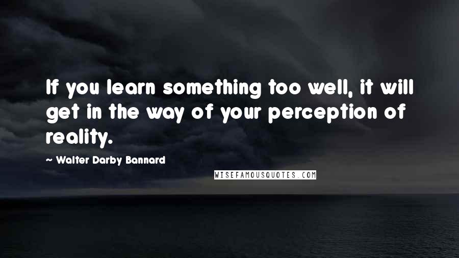 Walter Darby Bannard quotes: If you learn something too well, it will get in the way of your perception of reality.