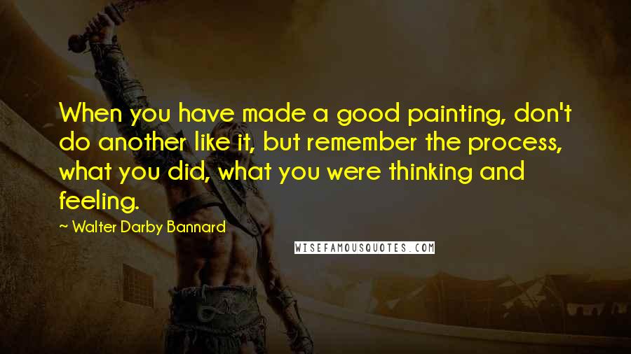 Walter Darby Bannard quotes: When you have made a good painting, don't do another like it, but remember the process, what you did, what you were thinking and feeling.