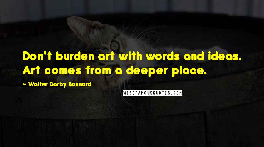 Walter Darby Bannard quotes: Don't burden art with words and ideas. Art comes from a deeper place.