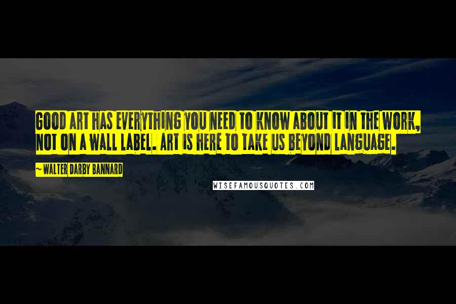 Walter Darby Bannard quotes: Good art has everything you need to know about it in the work, not on a wall label. Art is here to take us beyond language.