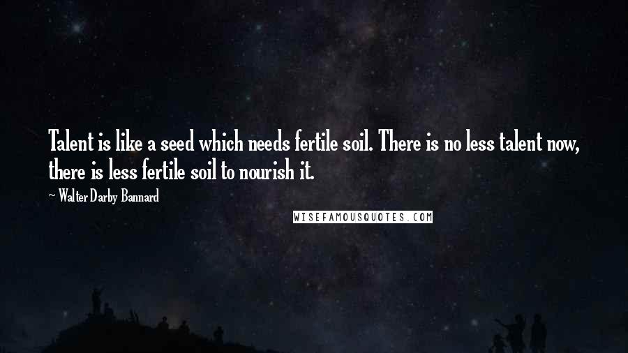 Walter Darby Bannard quotes: Talent is like a seed which needs fertile soil. There is no less talent now, there is less fertile soil to nourish it.