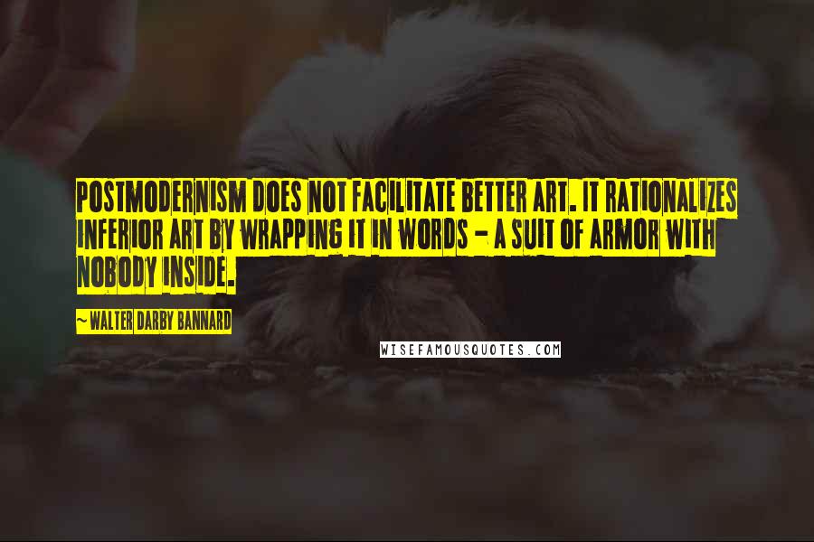 Walter Darby Bannard quotes: Postmodernism does not facilitate better art. It rationalizes inferior art by wrapping it in words - a suit of armor with nobody inside.