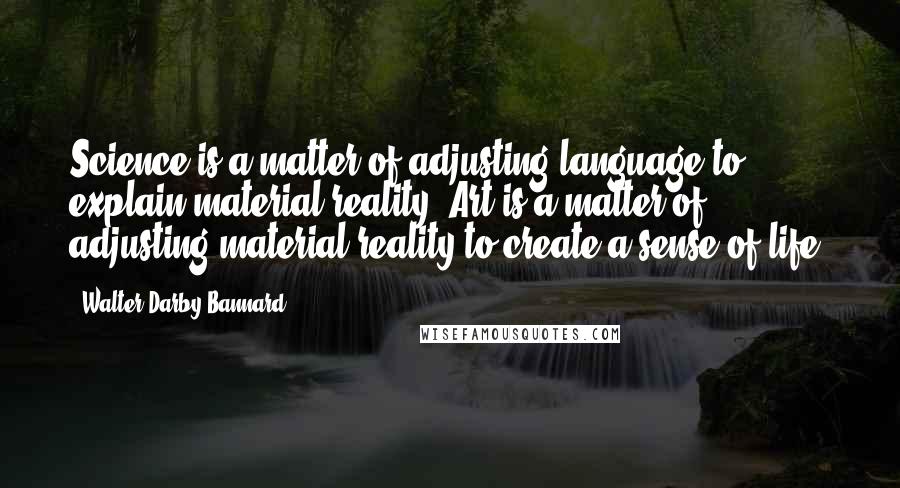 Walter Darby Bannard quotes: Science is a matter of adjusting language to explain material reality. Art is a matter of adjusting material reality to create a sense of life.