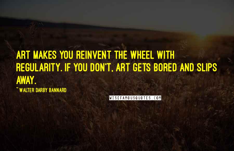 Walter Darby Bannard quotes: Art makes you reinvent the wheel with regularity. If you don't, art gets bored and slips away.