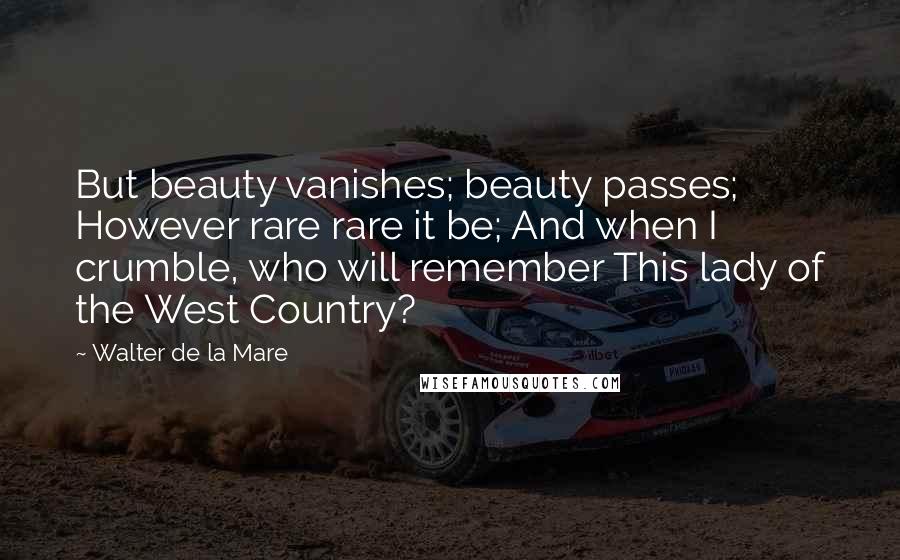 Walter De La Mare quotes: But beauty vanishes; beauty passes; However rare rare it be; And when I crumble, who will remember This lady of the West Country?