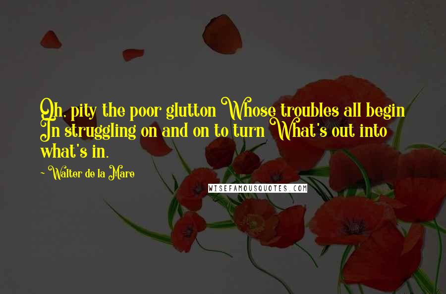 Walter De La Mare quotes: Oh, pity the poor glutton Whose troubles all begin In struggling on and on to turn What's out into what's in.