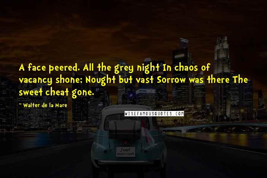 Walter De La Mare quotes: A face peered. All the grey night In chaos of vacancy shone; Nought but vast Sorrow was there The sweet cheat gone.