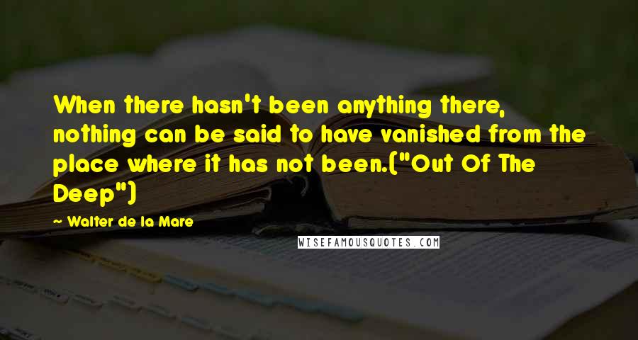 Walter De La Mare quotes: When there hasn't been anything there, nothing can be said to have vanished from the place where it has not been.("Out Of The Deep")