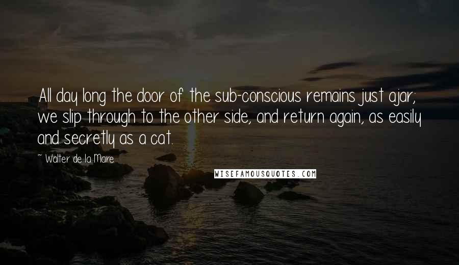 Walter De La Mare quotes: All day long the door of the sub-conscious remains just ajar; we slip through to the other side, and return again, as easily and secretly as a cat.
