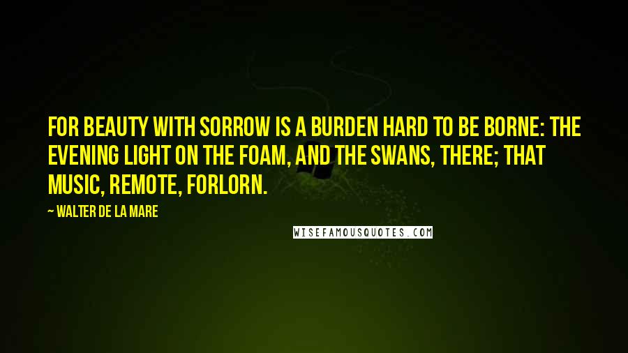 Walter De La Mare quotes: For beauty with sorrow Is a burden hard to be borne: The evening light on the foam, and the swans, there; That music, remote, forlorn.