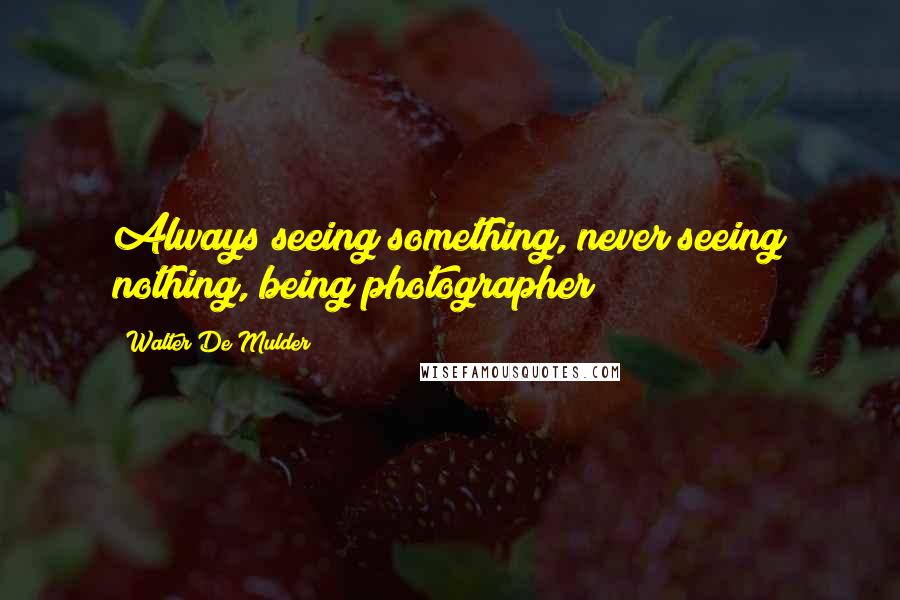 Walter De Mulder quotes: Always seeing something, never seeing nothing, being photographer
