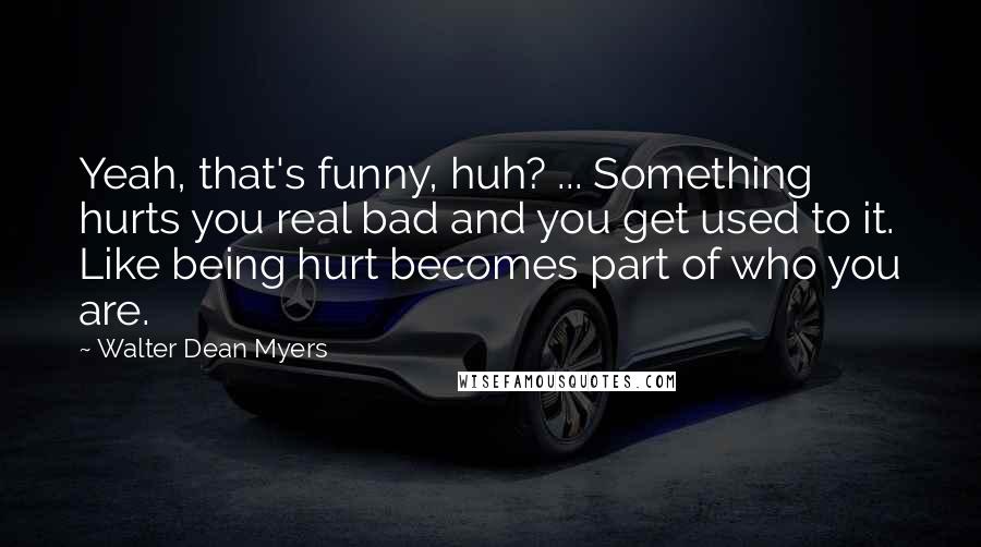 Walter Dean Myers quotes: Yeah, that's funny, huh? ... Something hurts you real bad and you get used to it. Like being hurt becomes part of who you are.