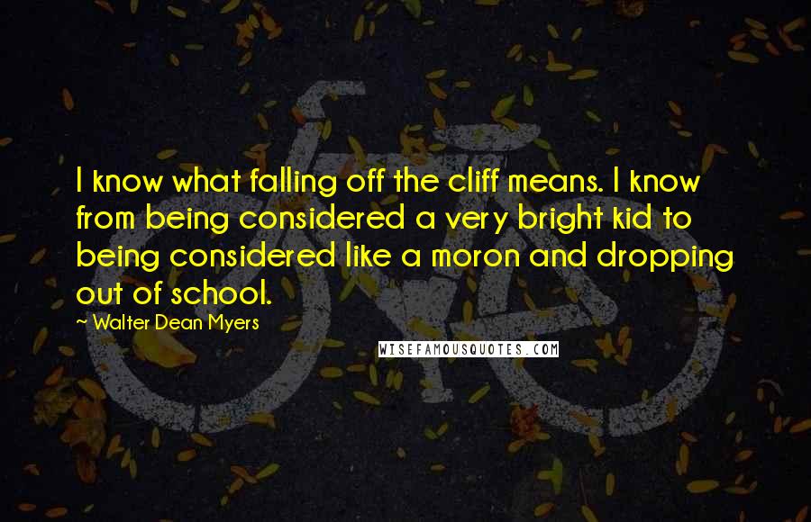 Walter Dean Myers quotes: I know what falling off the cliff means. I know from being considered a very bright kid to being considered like a moron and dropping out of school.