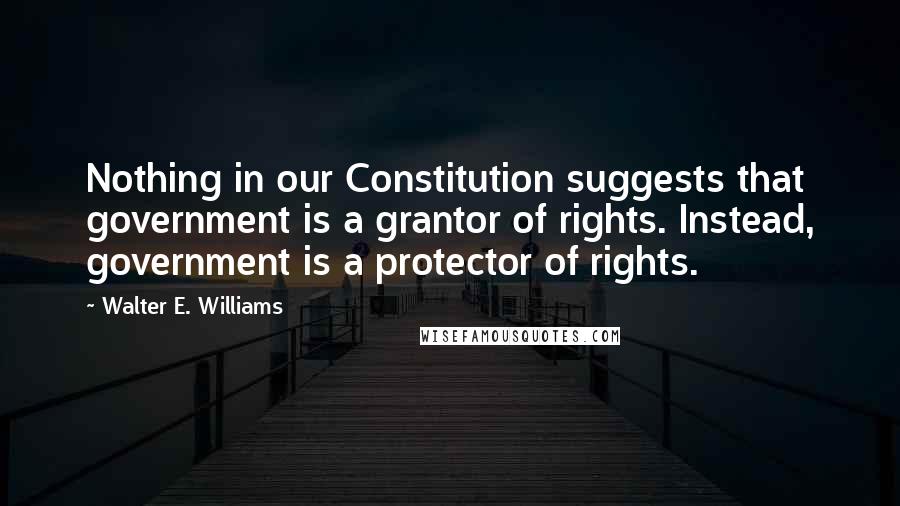 Walter E. Williams quotes: Nothing in our Constitution suggests that government is a grantor of rights. Instead, government is a protector of rights.