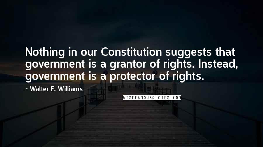 Walter E. Williams quotes: Nothing in our Constitution suggests that government is a grantor of rights. Instead, government is a protector of rights. Walter E. Williams quotes: Nothing in our Constitution suggests that government is a grantor of rights. Instead, government is a protector of rights.