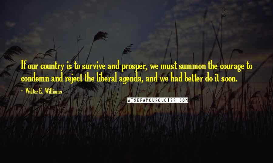 Walter E. Williams quotes: If our country is to survive and prosper, we must summon the courage to condemn and reject the liberal agenda, and we had better do it soon. Walter E. Williams quotes: If our country is to survive and prosper, we must summon the courage to condemn and reject the liberal agenda, and we had better do it soon.
