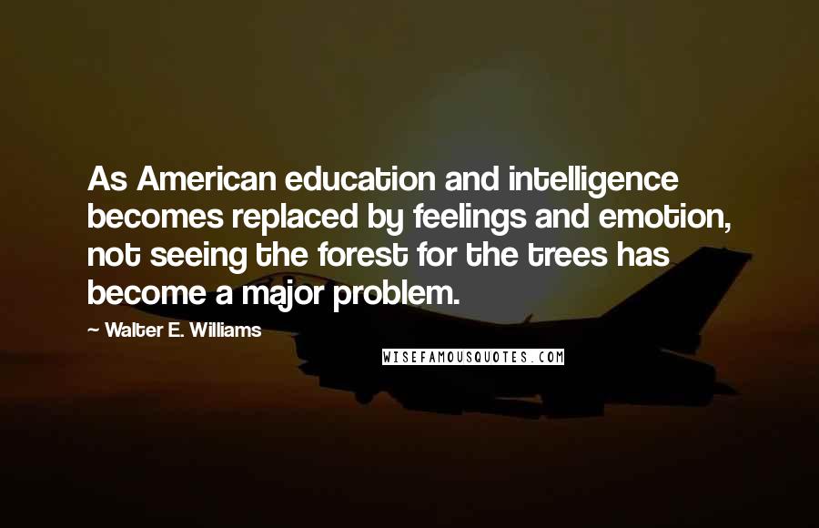 Walter E. Williams quotes: As American education and intelligence becomes replaced by feelings and emotion, not seeing the forest for the trees has become a major problem. Walter E. Williams quotes: As American education and intelligence becomes replaced by feelings and emotion, not seeing the forest for the trees has become a major problem.