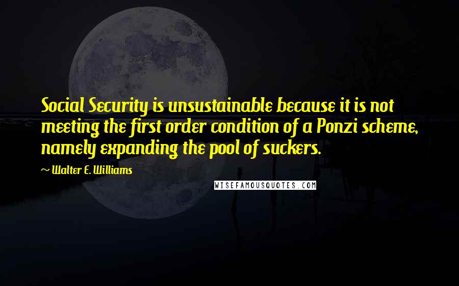 Walter E. Williams quotes: Social Security is unsustainable because it is not meeting the first order condition of a Ponzi scheme, namely expanding the pool of suckers. Walter E. Williams quotes: Social Security is unsustainable because it is not meeting the first order condition of a Ponzi scheme, namely expanding the pool of suckers.