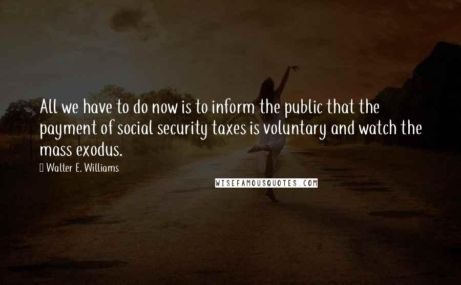Walter E. Williams quotes: All we have to do now is to inform the public that the payment of social security taxes is voluntary and watch the mass exodus. Walter E. Williams quotes: All we have to do now is to inform the public that the payment of social security taxes is voluntary and watch the mass exodus.