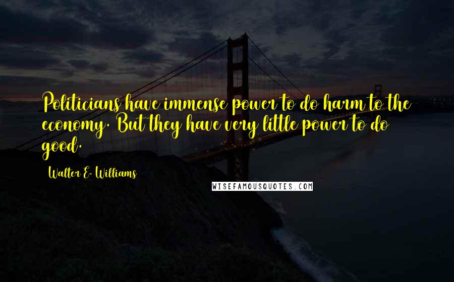 Walter E. Williams quotes: Politicians have immense power to do harm to the economy. But they have very little power to do good. Walter E. Williams quotes: Politicians have immense power to do harm to the economy. But they have very little power to do good.