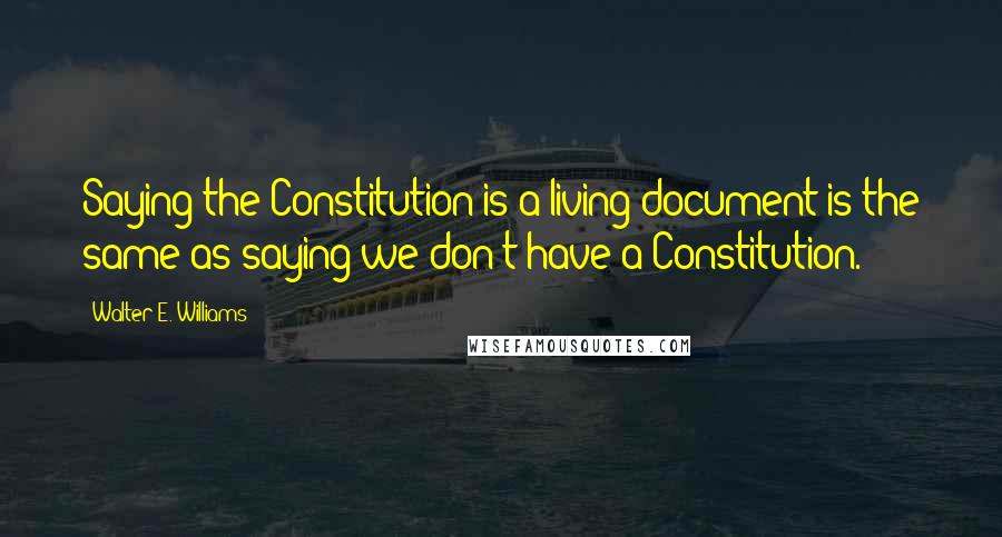 Walter E. Williams quotes: Saying the Constitution is a living document is the same as saying we don't have a Constitution.