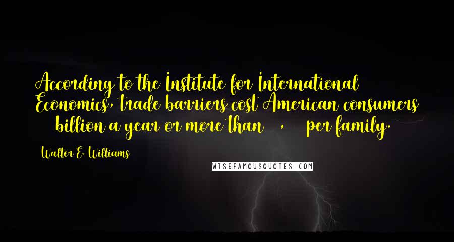 Walter E. Williams quotes: According to the Institute for International Economics, trade barriers cost American consumers $80 billion a year or more than $1,200 per family.