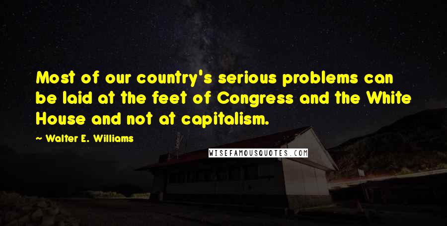 Walter E. Williams quotes: Most of our country's serious problems can be laid at the feet of Congress and the White House and not at capitalism. Walter E. Williams quotes: Most of our country's serious problems can be laid at the feet of Congress and the White House and not at capitalism.