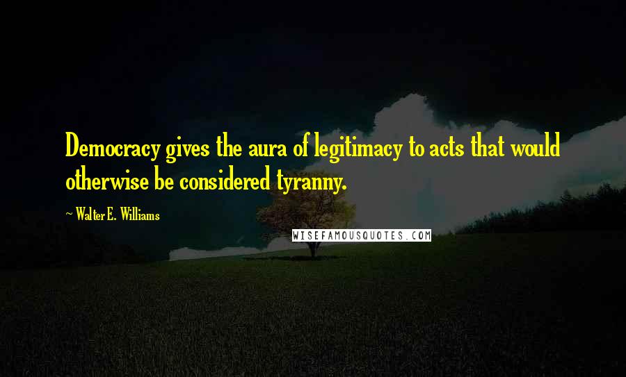 Walter E. Williams quotes: Democracy gives the aura of legitimacy to acts that would otherwise be considered tyranny.