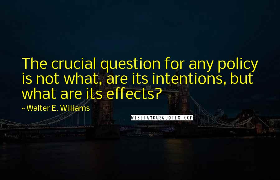 Walter E. Williams quotes: The crucial question for any policy is not what, are its intentions, but what are its effects?
