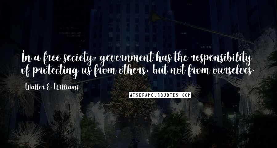 Walter E. Williams quotes: In a free society, government has the responsibility of protecting us from others, but not from ourselves.