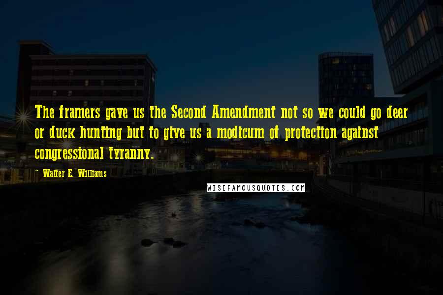 Walter E. Williams quotes: The framers gave us the Second Amendment not so we could go deer or duck hunting but to give us a modicum of protection against congressional tyranny. Walter E. Williams quotes: The framers gave us the Second Amendment not so we could go deer or duck hunting but to give us a modicum of protection against congressional tyranny.
