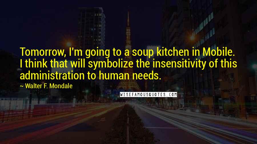 Walter F. Mondale quotes: Tomorrow, I'm going to a soup kitchen in Mobile. I think that will symbolize the insensitivity of this administration to human needs.