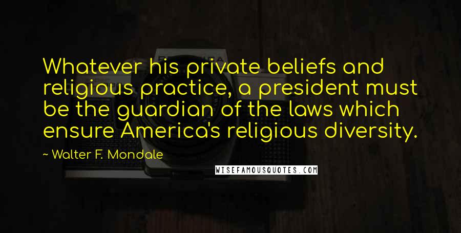 Walter F. Mondale quotes: Whatever his private beliefs and religious practice, a president must be the guardian of the laws which ensure America's religious diversity.